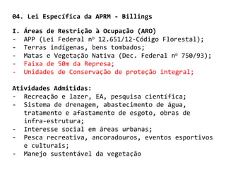 04. Lei Específica da APRM - Billings

I.   Áreas de Restrição à Ocupação (ARO)
-    APP (Lei Federal no 12.651/12-Código Florestal);
-    Terras indígenas, bens tombados;
-    Matas e Vegetação Nativa (Dec. Federal no 750/93);
-    Faixa de 50m da Represa;
-    Unidades de Conservação de proteção integral;

Atividades Admitidas:
- Recreação e lazer, EA, pesquisa científica;
- Sistema de drenagem, abastecimento de água,
   tratamento e afastamento de esgoto, obras de
   infra-estrutura;
- Interesse social em áreas urbanas;
- Pesca recreativa, ancoradouros, eventos esportivos
   e culturais;
- Manejo sustentável da vegetação
 