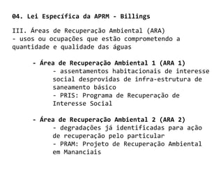 04. Lei Específica da APRM - Billings

III. Áreas de Recuperação Ambiental (ARA)
- usos ou ocupações que estão comprometendo a
quantidade e qualidade das águas

     - Área de Recuperação Ambiental 1 (ARA 1)
          - assentamentos habitacionais de interesse
          social desprovidas de infra-estrutura de
          saneamento básico
          - PRIS: Programa de Recuperação de
          Interesse Social

     - Área de Recuperação Ambiental 2 (ARA 2)
          - degradações já identificadas para ação
          de recuperação pelo particular
          - PRAM: Projeto de Recuperação Ambiental
          em Mananciais
 