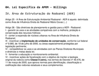 04. Lei Específica da APRM - Billings

IV. Área de Estruturação do Rodoanel (AER)
Artigo 35 - A Área de Estruturação Ambiental Rodoanel - AER é aquela delimitada
como Área de Influência Direta do Rodoanel Mário Covas (...)

Artigo 36 - São diretrizes de planejamento e gestão para a AER - Rodoanel:
I - garantir os usos e as atividades compatíveis com a melhoria, proteção e
conservação dos recursos hídricos;
II - conter a expansão de núcleos urbanos na Área de Influência Direta do
Rodoanel;
III - incentivar a implantação de unidades de conservação, conforme Lei federal
nº 9.985, de 18 de julho de 2000, ou áreas especialmente protegidas por
legislação pertinente;
IV - compatibilizar os usos e as atividades com os Planos Diretores Municipais
e diretrizes e metas desta lei;
V - fomentar a educação e monitoramento ambiental;
VI - incentivar ações de fiscalização com o objetivo de manter a tipologia
original da rodovia como Classe 0 (zero), nos termos do Decreto nº 49.476, de
11 de março de 2005, que aprova normas para identificação, classificação e
codificação das rodovias estaduais e seus complementos.
 