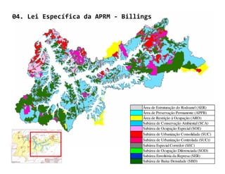 04. Lei Específica da APRM - Billings




                                  Área de Estruturação do Rodoanel (AER)
                                  Área de Preservação Permanente (APPB)
                                  Área de Restrição à Ocupação (ARO)
                                  Subárea de Conservação Ambiental (SCA)
                                  Subárea de Ocupação Especial (SOE)
                                  Subárea de Urbanização Consolidada (SUC)
                                  Subárea de Urbanização Controlada (SUCt)
                                  Subárea Especial Corredor (SEC)
                                  Subárea de Ocupação Diferenciada (SOD)
                                  Subárea Envoltória da Represa (SER)
                                  Subárea de Baixa Densidade (SBD)
 