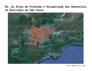 01. As Áreas de Proteção e Recuperação dos Mananciais
no Município de São Paulo


                                          Sistema Cantareira




                                          Taiacupeba


                                                                  Ponte Nova
                                                Jundiaí
      Pedro
      Beicht    Guarapiranga
                               Billings

    Cachoeira
    do França




                                                               Fonte: Google Earth, 2012
 