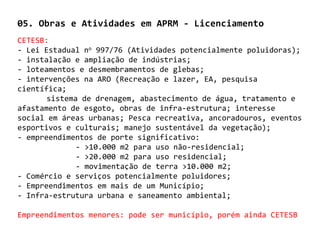 05. Obras e Atividades em APRM - Licenciamento
CETESB:
- Lei Estadual no 997/76 (Atividades potencialmente poluidoras);
- instalação e ampliação de indústrias;
- loteamentos e desmembramentos de glebas;
- intervenções na ARO (Recreação e lazer, EA, pesquisa
científica;
       sistema de drenagem, abastecimento de água, tratamento e
afastamento de esgoto, obras de infra-estrutura; interesse
social em áreas urbanas; Pesca recreativa, ancoradouros, eventos
esportivos e culturais; manejo sustentável da vegetação);
- empreendimentos de porte significativo:
              - >10.000 m2 para uso não-residencial;
              - >20.000 m2 para uso residencial;
              - movimentação de terra >10.000 m2;
- Comércio e serviços potencialmente poluidores;
- Empreendimentos em mais de um Município;
- Infra-estrutura urbana e saneamento ambiental;

Empreendimentos menores: pode ser município, porém ainda CETESB
 