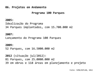 06. Projetos em Andamento
                Programa 100 Parques

2005:
Idealização do Programa
34 Parques implantados, com 15.700.000 m2

2007:
Lançamento do Programa 100 Parques

2009:
52 Parques, com 16.5000.000 m2

2012 (situação jul/2012):
81 Parques, com 25.0000.000 m2
39 em obras e 118 áreas em planejamento e projeto

                                       Fonte: SVMA/DEPLAN, 2012
 