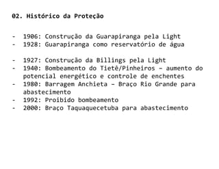 02. Histórico da Proteção


-   1906: Construção da Guarapiranga pela Light
-   1928: Guarapiranga como reservatório de água

-   1927: Construção da Billings pela Light
-   1940: Bombeamento do Tietê/Pinheiros – aumento do
    potencial energético e controle de enchentes
-   1980: Barragem Anchieta – Braço Rio Grande para
    abastecimento
-   1992: Proibido bombeamento
-   2000: Braço Taquaquecetuba para abastecimento
 