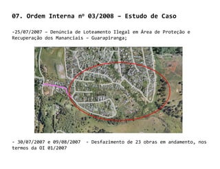 07. Ordem Interna no 03/2008 – Estudo de Caso

-25/07/2007 – Denúncia de Loteamento Ilegal em Área de Proteção e
Recuperação dos Mananciais – Guarapiranga;




- 30/07/2007 e 09/08/2007   - Desfazimento de 23 obras em andamento, nos
termos da OI 01/2007
 