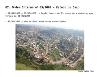 07. Ordem Interna no 03/2008 – Estudo de Caso
- 30/07/2007 e 09/08/2007   - Desfazimento de 23 obras em andamento, nos
termos da OI 01/2007

- 15/06/2009 – Vôo evidenciando novas construções




                                                            Fonte: SVMA, 2009
 