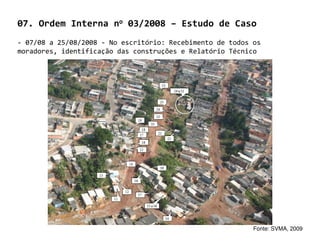 07. Ordem Interna no 03/2008 – Estudo de Caso
- 07/08 a 25/08/2008 - No escritório: Recebimento de todos os
moradores, identificação das construções e Relatório Técnico




                                                           Fonte: SVMA, 2009
 