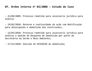 07. Ordem Interna no 03/2008 – Estudo de Caso


- 25/08/2009: Processo remetido para assessoria jurídica para
análise

- 19/02/2010: Retorno e continuidade da ação com Notificação
para desocupação e demolição das construções;

- 12/03/2010: Processo remetido para assessoria jurídica para
análise e pedido de Despacho de demolição por parte do
Secretário do Verde e Meio Ambiente;

- 17/12/2010: Emissão de DESPACHO de demolição;
 
