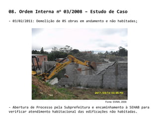 08. Ordem Interna no 03/2008 – Estudo de Caso
- 03/02/2011: Demolição de 05 obras em andamento e não habitadas;




                                                Fonte: SVMA, 2009

- Abertura de Processo pela Subprefeitura e encaminhamento à SEHAB para
verificar atendimento habitacional das edificações não habitadas.
 
