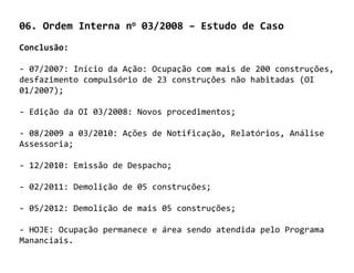 06. Ordem Interna no 03/2008 – Estudo de Caso
Conclusão:

- 07/2007: Início da Ação: Ocupação com mais de 200 construções,
desfazimento compulsório de 23 construções não habitadas (OI
01/2007);

- Edição da OI 03/2008: Novos procedimentos;

- 08/2009 a 03/2010: Ações de Notificação, Relatórios, Análise
Assessoria;

- 12/2010: Emissão de Despacho;

- 02/2011: Demolição de 05 construções;

- 05/2012: Demolição de mais 05 construções;

- HOJE: Ocupação permanece e área sendo atendida pelo Programa
Mananciais.
 