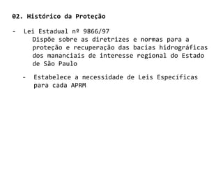 02. Histórico da Proteção

-   Lei Estadual nº 9866/97
      Dispõe sobre as diretrizes e normas para a
      proteção e recuperação das bacias hidrográficas
      dos mananciais de interesse regional do Estado
      de São Paulo

    -   Estabelece a necessidade de Leis Específicas
        para cada APRM
 