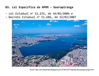 03. Lei Específica da APRM - Guarapiranga

- Lei Estadual no 12.233, de 16/01/2006 e
- Decreto Estadual no 51.686, de 22/03/2007




              Fonte: http://venhaasampa.blogspot.com.br/2012/07/represa-de-guarapiranga.html
 