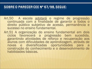 Art.50 A escola adotará o regime de progressão
continuada com a finalidade de garantir a todos o
direito público subjetivo de acesso, permanência e
sucesso no ensino fundamental.
Art.51 A organização do ensino fundamental em dois
ciclos favorecerá a progressão bem sucedida,
garantindo atividades de reforço e recuperação aos
alunos com dificuldades de aprendizagem, através de
novas e diversificadas oportunidades para a
construção do conhecimento e o desenvolvimento de
habilidades básicas.
 