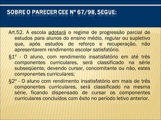 Art.52. A escola adotará o regime de progressão parcial de
estudos para alunos do ensino médio, regular ou supletivo
que, após estudos de reforço e recuperação, não
apresentarem rendimento escolar satisfatório.
§1º - O aluno, com rendimento insatisfatório em até três
componentes curriculares, será classificado na série
subseqüente, devendo cursar, concomitante ou não, estes
componentes curriculares;
§2º - O aluno com rendimento insatisfatório em mais de três
componentes curriculares, será classificado na mesma
série, ficando dispensado de cursar os componentes
curriculares concluídos com êxito no período letivo anterior.
 