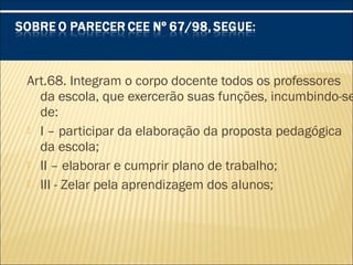 Art.68. Integram o corpo docente todos os professores
da escola, que exercerão suas funções, incumbindo-se
de:
 I – participar da elaboração da proposta pedagógica
da escola;
 II – elaborar e cumprir plano de trabalho;
 III - Zelar pela aprendizagem dos alunos;
 