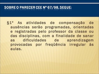 §1º As atividades de compensação de
ausências serão programadas, orientadas
e registradas pelo professor da classe ou
das disciplinas, com a finalidade de sanar
as dificuldades de aprendizagem
provocadas por freqüência irregular às
aulas.
 