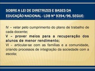 IV – velar pelo cumprimento do plano de trabalho de
cada docente;
V – prover meios para a recuperação dos
alunos de menor rendimento;
VI – articular-se com as famílias e a comunidade,
criando processos de integração da sociedade com a
escola;
 