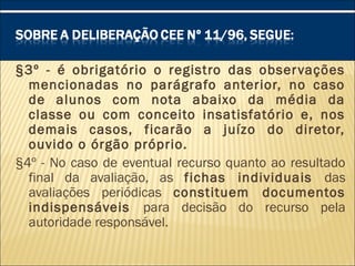 §3º - é obrigatório o registro das observações
mencionadas no parágrafo anterior, no caso
de alunos com nota abaixo da média da
classe ou com conceito insatisfatório e, nos
demais casos, ficarão a juízo do diretor,
ouvido o órgão próprio.
§4º - No caso de eventual recurso quanto ao resultado
final da avaliação, as fichas individuais das
avaliações periódicas constituem documentos
indispensáveis para decisão do recurso pela
autoridade responsável.
 