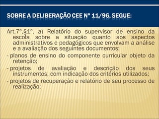 Art.7º,§1º, a) Relatório do supervisor de ensino da
escola sobre a situação quanto aos aspectos
administrativos e pedagógicos que envolvam a análise
e a avaliação dos seguintes documentos:
- planos de ensino do componente curricular objeto da
retenção;
- projetos de avaliação e descrição dos seus
instrumentos, com indicação dos critérios utilizados;
- projetos de recuperação e relatório de seu processo de
realização;
 