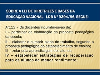 Art.13 – Os docentes incumbir-se-ão de:
I – participar da elaboração da proposta pedagógica
da escola;
II – elaborar e cumprir plano de trabalho, segundo aII – elaborar e cumprir plano de trabalho, segundo a
proposta pedagógica do estabelecimento de ensinoproposta pedagógica do estabelecimento de ensino;;
III – zelar pela aprendizagem dos alunos;
IV – estabelecer estratégias de recuperação
para os alunos de menor rendimento;
 