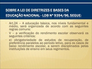• Art.24 – A educação básica, nos níveis fundamental e
médio, será organizada de acordo com as seguintes
regras comuns:
• V – a verificação do rendimento escolar observará os
seguintes critérios:
• e) obrigatoriedade de estudos de recuperação, de
preferência paralelos ao período letivo, para os casos de
baixo rendimento escolar, a serem disciplinados pelas
instituições de ensino em seus regimentos.
 