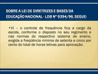 •VI – o controle de frequência fica a cargo da
escola, conforme o disposto no seu regimento e
nas normas do respectivo sistema de ensino,
exigida a freqüência mínima de setenta e cinco por
cento do total de horas letivas para aprovação.
 