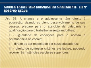 Art. 53. A criança e o adolescente têm direito à
educação, visando ao pleno desenvolvimento de sua
pessoa, preparo para o exercício da cidadania e
qualificação para o trabalho, assegurando-lhes:
 I – igualdade de condições para o acesso e
permanência na escola;
 II – direito de ser respeitado por seus educadores;
 III – direito de contestar critérios avaliativos, podendo
recorrer às instâncias escolares superiores;
 
