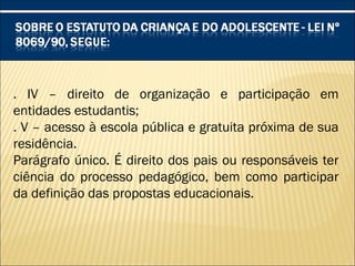 . IV – direito de organização e participação em
entidades estudantis;
. V – acesso à escola pública e gratuita próxima de sua
residência.
Parágrafo único. É direito dos pais ou responsáveis ter
ciência do processo pedagógico, bem como participar
da definição das propostas educacionais.
 