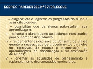 I – diagnosticar e registrar os progressos do aluno e
suas dificuldades;
II – possibilitar que os alunos auto-avaliem sua
aprendizagem;
III – orientar o aluno quanto aos esforços necessários
para superar as dificuldades;
IV – fundamentar as decisões do Conselho de Classe
quanto à necessidade de procedimentos paralelos
ou intensivos de reforço e recuperação da
aprendizagem, de classificação e reclassificação
de alunos;
V – orientar as atividades de planejamento e
replanejamento dos conteúdos curriculares.
 