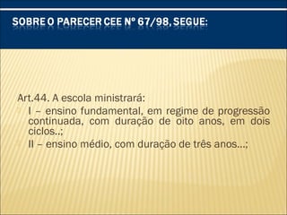 Art.44. A escola ministrará:
 I – ensino fundamental, em regime de progressão
continuada, com duração de oito anos, em dois
ciclos..;
 II – ensino médio, com duração de três anos...;
 