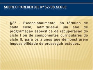  §3º - Excepcionalmente, ao término de
cada ciclo, admitir-se-á um ano de
programação específica de recuperação do
ciclo I ou de componentes curriculares do
ciclo II, para os alunos que demonstrarem
impossibilidade de prosseguir estudos.
 