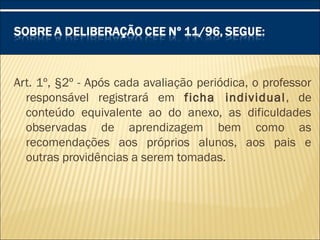 Art. 1º, §2º - Após cada avaliação periódica, o professor
responsável registrará em ficha individual, de
conteúdo equivalente ao do anexo, as dificuldades
observadas de aprendizagem bem como as
recomendações aos próprios alunos, aos pais e
outras providências a serem tomadas.
 
