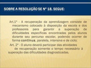 Art.1º - A recuperação da aprendizagem consiste de
mecanismo colocado à disposição da escola e dos
professores para garantir a superação de
dificuldades específicas encontradas pelos alunos
durante seu percurso escolar, podendo ocorrer de
forma contínua, paralela, intensiva e de ciclo;
Art. 2º - O aluno deverá participar das atividades
de recuperação somente o tempo necessário à
superação das dificuldades diagnosticadas.
 