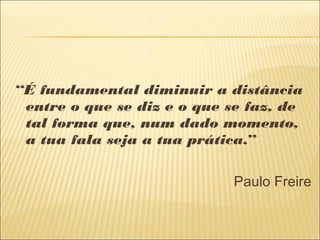 “É fundamental diminuir a distância
entre o que se diz e o que se faz, de
tal forma que, num dado momento,
a tua fala seja a tua prática.”
Paulo Freire
 