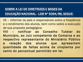VII – informar os pais e responsáveis sobre a freqüência
e o rendimento dos alunos, bem como sobre a execução
de sua proposta pedagógica;
VIII – notificar ao Conselho Tutelar do
Município, ao Juiz competente da Comarca e ao
respectivo representante do Ministério Público
a relação dos alunos que apresentem
quantidade de faltas acima de cinqüenta por
cento do percentual permitido em lei.
 