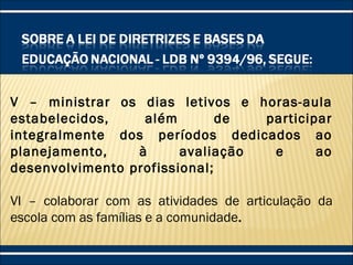 V – ministrar os dias letivos e horas-aula
estabelecidos, além de participar
integralmente dos períodos dedicados ao
planejamento, à avaliação e ao
desenvolvimento profissional;
VI – colaborar com as atividades de articulação da
escola com as famílias e a comunidade.
 