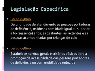 Legislação Específica
 Lei 10.048/00
  Dá prioridade de atendimento às pessoas portadoras
  de deficiência, os idosos com idade igual ou superior
  a 60 (sessenta) anos, as gestantes, as lactantes e as
  pessoas acompanhadas por crianças de colo

 Lei 10.098/00
  Estabelece normas gerais e critérios básicos para a
  promoção da acessibilidade das pessoas portadoras
  de deficiência ou com mobilidade reduzida
 