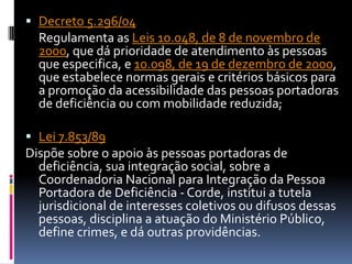  Decreto 5.296/04
  Regulamenta as Leis 10.048, de 8 de novembro de
  2000, que dá prioridade de atendimento às pessoas
  que especifica, e 10.098, de 19 de dezembro de 2000,
  que estabelece normas gerais e critérios básicos para
  a promoção da acessibilidade das pessoas portadoras
  de deficiência ou com mobilidade reduzida;

 Lei 7.853/89
Dispõe sobre o apoio às pessoas portadoras de
  deficiência, sua integração social, sobre a
  Coordenadoria Nacional para Integração da Pessoa
  Portadora de Deficiência - Corde, institui a tutela
  jurisdicional de interesses coletivos ou difusos dessas
  pessoas, disciplina a atuação do Ministério Público,
  define crimes, e dá outras providências.
 