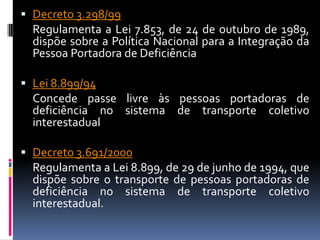  Decreto 3.298/99
  Regulamenta a Lei 7.853, de 24 de outubro de 1989,
  dispõe sobre a Política Nacional para a Integração da
  Pessoa Portadora de Deficiência

 Lei 8.899/94
  Concede passe livre às pessoas portadoras de
  deficiência no sistema de transporte coletivo
  interestadual

 Decreto 3.691/2000
  Regulamenta a Lei 8.899, de 29 de junho de 1994, que
  dispõe sobre o transporte de pessoas portadoras de
  deficiência no sistema de transporte coletivo
  interestadual.
 