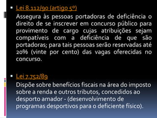  Lei 8.112/90 (artigo 5º)
  Assegura às pessoas portadoras de deficiência o
  direito de se inscrever em concurso público para
  provimento de cargo cujas atribuições sejam
  compatíveis com a deficiência de que são
  portadoras; para tais pessoas serão reservadas até
  20% (vinte por cento) das vagas oferecidas no
  concurso.

 Lei 7.752/89
  Dispõe sobre benefícios fiscais na área do imposto
  sobre a renda e outros tributos, concedidos ao
  desporto amador - (desenvolvimento de
  programas desportivos para o deficiente físico).
 
