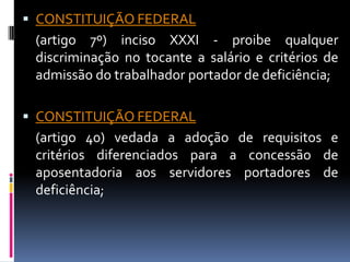  CONSTITUIÇÃO FEDERAL
 (artigo 7º) inciso XXXI - proibe qualquer
 discriminação no tocante a salário e critérios de
 admissão do trabalhador portador de deficiência;

 CONSTITUIÇÃO FEDERAL
 (artigo 40) vedada a adoção de requisitos e
 critérios diferenciados para a concessão de
 aposentadoria aos servidores portadores de
 deficiência;
 
