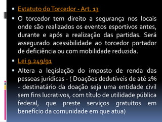  Estatuto do Torcedor - Art. 13
 O torcedor tem direito a segurança nos locais
  onde são realizados os eventos esportivos antes,
  durante e após a realização das partidas. Será
  assegurado acessibilidade ao torcedor portador
  de deficiência ou com mobilidade reduzida.
 Lei 9.249/91
 Altera a legislação do imposto de renda das
  pessoas jurídicas - ( Doações dedutíveis de até 2%
  - destinatário da doação seja uma entidade civil
  sem fins lucrativos, com título de utilidade pública
  federal, que preste serviços gratuitos em
  benefício da comunidade em que atua)
 