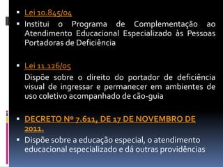  Lei 10.845/04
 Institui o Programa de Complementação ao
  Atendimento Educacional Especializado às Pessoas
  Portadoras de Deficiência

 Lei 11.126/05
  Dispõe sobre o direito do portador de deficiência
  visual de ingressar e permanecer em ambientes de
  uso coletivo acompanhado de cão-guia

 DECRETO Nº 7.611, DE 17 DE NOVEMBRO DE
  2011.
 Dispõe sobre a educação especial, o atendimento
  educacional especializado e dá outras providências
 