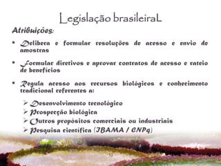 10
Legislação brasileiraL
Atribuições:
 Delibera e formular resoluções de acesso e envio de
amostras
 Formular diretivos e aprovar contratos de acesso e rateio
de benefícios
 Regula acesso aos recursos biológicos e conhecimento
tradicional referentes a:
Desenvolvimento tecnológico
Prospecção biológica
Outros propósitos comerciais ou industriais
Pesquisa científica (IBAMA / CNPq)
 