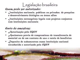 11
Legislação brasileira
Quem pode ser autorizado:
 Instituições nacionais, publicas ou privadas, de pesquisa
e desenvolvimento biológica ou áreas afins
 Instituições estrangeiras legais com projetos conjuntos
com instituições nacionais
Envio de amostras:
 Autorização pela CGEN
 Assinatura previa de compromisso de transferencia de
material ou de um contrato de uso e rateio de benefícios
 Deposito de subamostras numa instituição nacional
reconhecida e autorizada pela CGEN
 