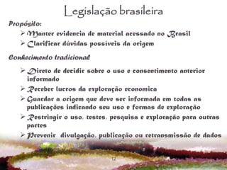 12
Legislação brasileira
Propósito:
Manter evidencia de material acessado no Brasil
Clarificar dúvidas possíveis da origem
Conhecimento tradicional
Direto de decidir sobre o uso e consentimento anterior
informado
Receber lucros da exploração economica
Guardar a origem que deve ser informada em todas as
publicações indicando seu uso e formas de exploração
Restringir o uso, testes, pesquisa e exploração para outras
partes
Prevenir divulgação, publicação ou retransmissão de dados
 