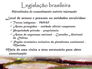 13
Legislação brasileira
Local de acesso e pessoas ou entidades envolvidas:
 Terras indígenas – FUNAI
 Áreas protegidas – entidade oficial competente
 Propriedade privada – proprietario
 Áreas de segurança nacional – Conselho Nacional
da Defesa
 Região econômica exclusiva da plataforma continental –
Marinha
Mais de uma visita a área necessária para obter
autorização
Dificuldades de consentimento anterior informado
 
