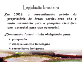 15
Legislação brasileira
Em 2004, o consentimento prévio do
proprietário de áreas particulares não é
mais necessário para a pesquisa científica
sem potencial para uso comercial.
Documento formal ainda obrigatório para:
 prospecção
 desenvolvimento tecnológico
 comunidades indigeneas
 