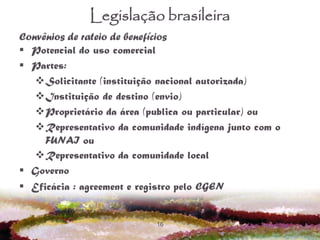 16
Legislação brasileira
Convênios de rateio de benefícios
 Potencial do uso comercial
 Partes:
Solicitante (instituição nacional autorizada)
Instituição de destino (envio)
Proprietário da área (publica ou particular) ou
Representativo da comunidade indígena junto com o
FUNAI ou
Representativo da comunidade local
 Governo
 Eficácia : agreement e registro pelo CGEN
 