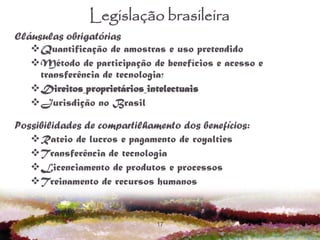 17
Legislação brasileira
Cláusulas obrigatórias
Quantificação de amostras e uso pretendido
Método de participação de benefícios e acesso e
transferência de tecnologia;
Direitos proprietários intelectuais
Jurisdição no Brasil
Possibilidades de compartilhamento dos benefícios:
Rateio de lucros e pagamento de royalties
Transferência de tecnologia
Licenciamento de produtos e processos
Treinamento de recursos humanos
 